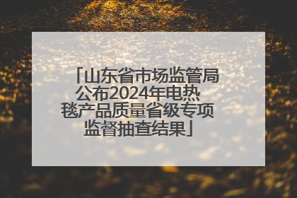 山东省市场监管局公布2024年电热毯产品质量省级专项监督抽查结果
