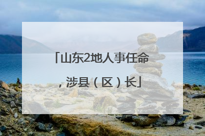 山东2地人事任命，涉县（区）长
