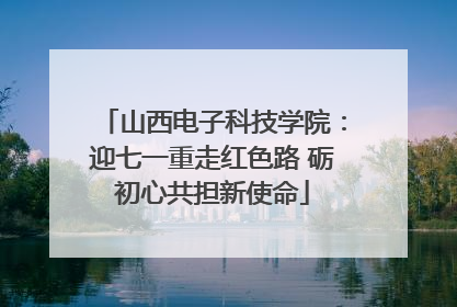 山西电子科技学院：迎七一重走红色路 砺初心共担新使命