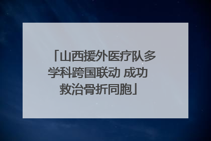 山西援外医疗队多学科跨国联动 成功救治骨折同胞