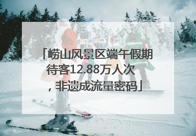 崂山风景区端午假期待客12.88万人次，非遗成流量密码