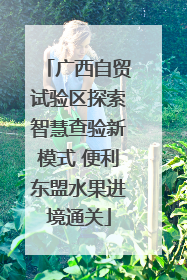 广西自贸试验区探索智慧查验新模式 便利东盟水果进境通关
