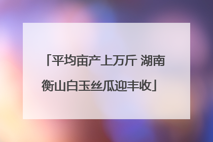 平均亩产上万斤 湖南衡山白玉丝瓜迎丰收