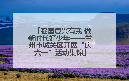 强国复兴有我 做新时代好少年——兰州市城关区开展“庆六一”活动集锦