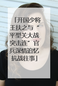 开国少将王扶之与“平型关大战突击连”官兵深情追忆抗战往事