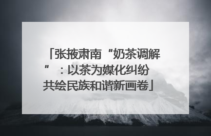 张掖肃南“奶茶调解”：以茶为媒化纠纷 共绘民族和谐新画卷