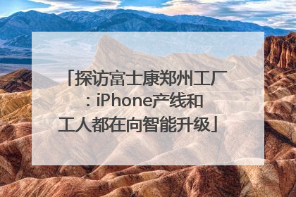 探访富士康郑州工厂：iPhone产线和工人都在向智能升级