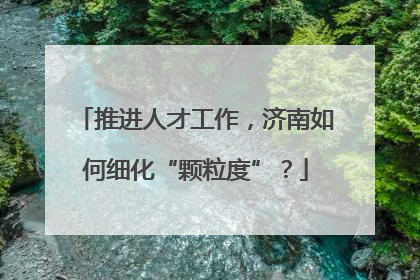 推进人才工作，济南如何细化“颗粒度”？