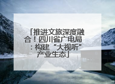 推进文旅深度融合！四川省广电局：构建“大视听”产业生态