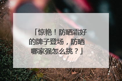 惊艳！防晒霜好的牌子登场，防晒哪家强怎么挑？