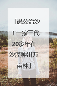 愚公治沙！一家三代20多年在沙漠种出万亩林