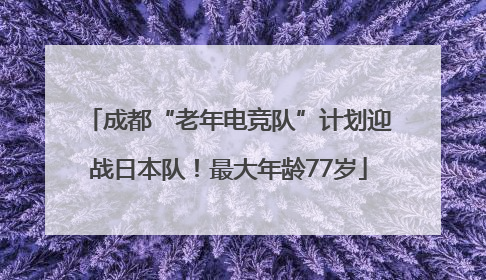成都“老年电竞队”计划迎战日本队！最大年龄77岁