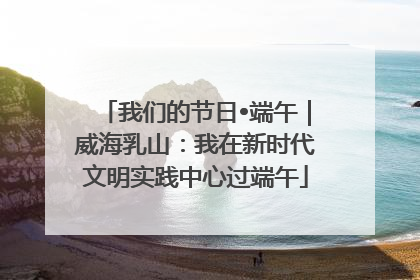 我们的节日•端午｜威海乳山：我在新时代文明实践中心过端午