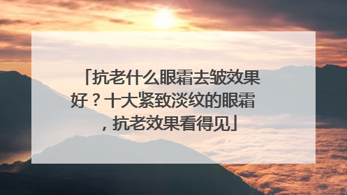 抗老什么眼霜去皱效果好？十大紧致淡纹的眼霜，抗老效果看得见