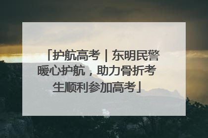护航高考｜东明民警暖心护航，助力骨折考生顺利参加高考