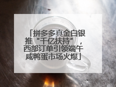拼多多真金白银推“千亿扶持”，西部订单引领端午咸鸭蛋市场火爆