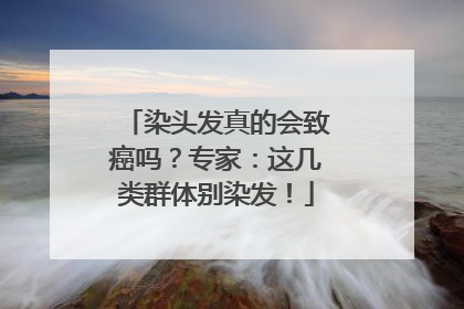 染头发真的会致癌吗？专家：这几类群体别染发！