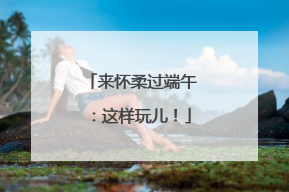 来怀柔过端午：这样玩儿！
