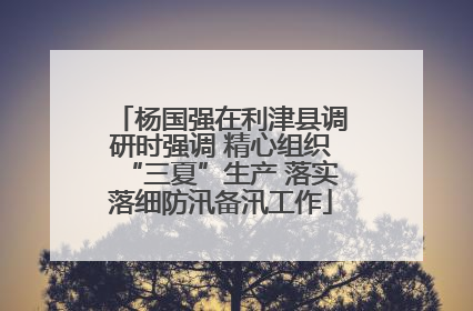 杨国强在利津县调研时强调 精心组织“三夏”生产 落实落细防汛备汛工作