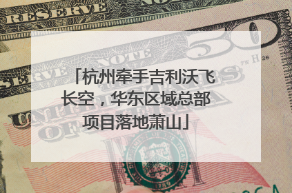 杭州牵手吉利沃飞长空，华东区域总部项目落地萧山