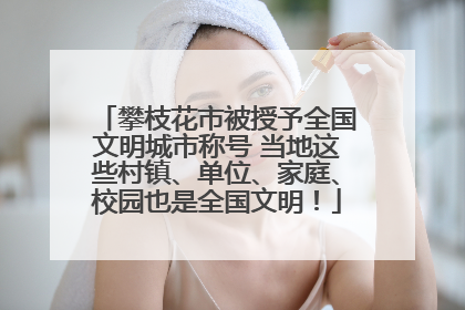 攀枝花市被授予全国文明城市称号 当地这些村镇、单位、家庭、校园也是全国文明！