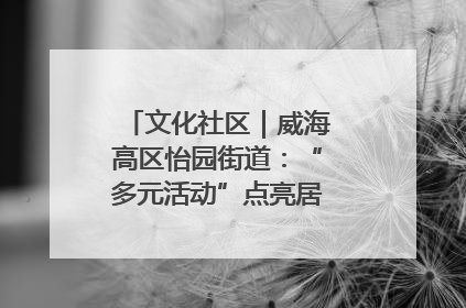 文化社区｜威海高区怡园街道：“多元活动”点亮居民“多彩生活”