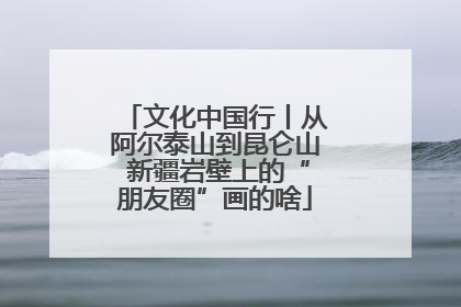 文化中国行丨从阿尔泰山到昆仑山 新疆岩壁上的“朋友圈”画的啥