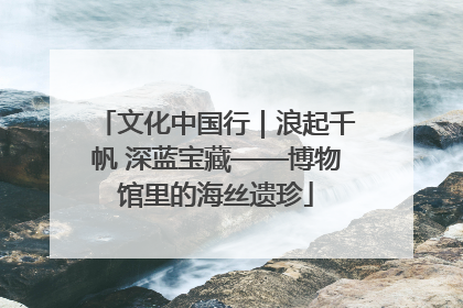 文化中国行｜浪起千帆 深蓝宝藏——博物馆里的海丝遗珍