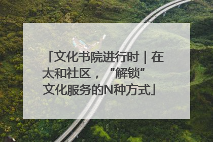 文化书院进行时｜在太和社区，“解锁” 文化服务的N种方式