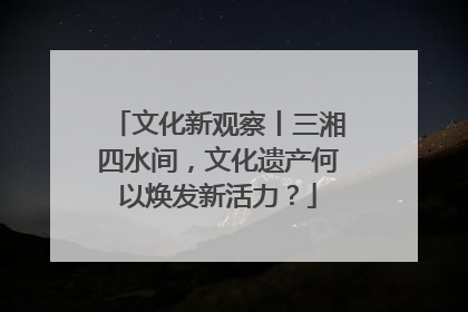 文化新观察丨三湘四水间，文化遗产何以焕发新活力？