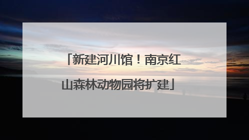 新建河川馆！南京红山森林动物园将扩建