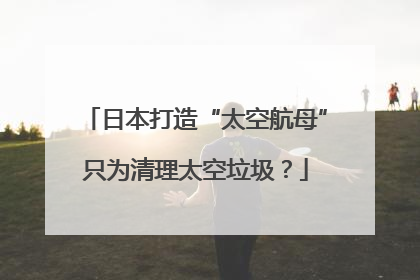 日本打造“太空航母”只为清理太空垃圾？