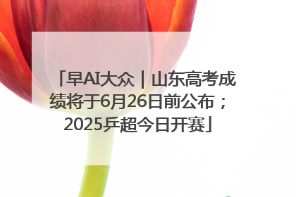 早AI大众｜山东高考成绩将于6月26日前公布；2025乒超今日开赛