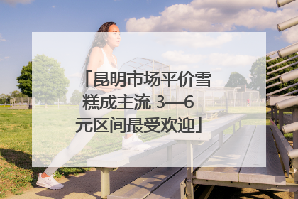 昆明市场平价雪糕成主流 3—6元区间最受欢迎