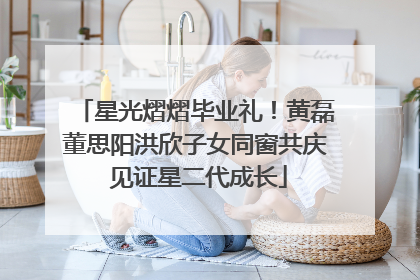 星光熠熠毕业礼！黄磊董思阳洪欣子女同窗共庆 见证星二代成长
