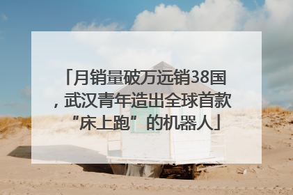 月销量破万远销38国，武汉青年造出全球首款“床上跑”的机器人