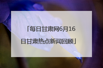 每日甘肃网6月16日甘肃热点新闻回顾