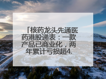 核药龙头先通医药港股递表：一款产品已商业化，两年累计亏损超4.6亿元