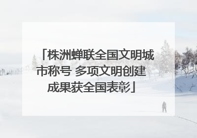 株洲蝉联全国文明城市称号 多项文明创建成果获全国表彰