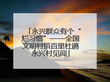 永兴群众有个“烂习惯”——全国文明村镇百里杜鹃永兴村见闻