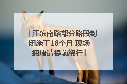 江滨南路部分路段封闭施工18个月 现场拥堵请提前绕行
