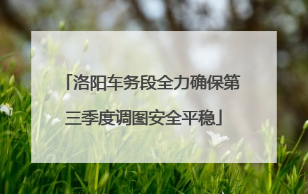 洛阳车务段全力确保第三季度调图安全平稳