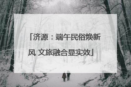 济源：端午民俗焕新风 文旅融合显实效