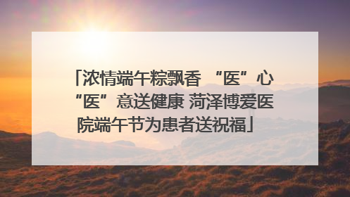 浓情端午粽飘香 “医”心“医”意送健康 菏泽博爱医院端午节为患者送祝福