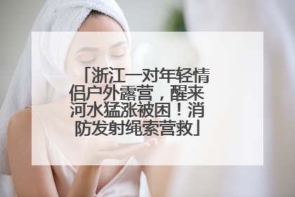 浙江一对年轻情侣户外露营，醒来河水猛涨被困！消防发射绳索营救