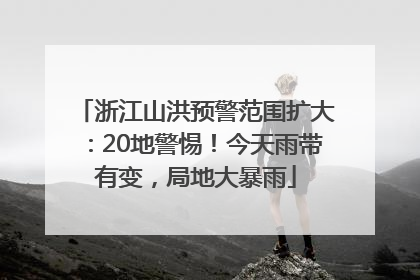 浙江山洪预警范围扩大：20地警惕！今天雨带有变，局地大暴雨