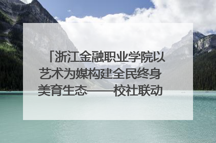 浙江金融职业学院以艺术为媒构建全民终身美育生态——校社联动共谱美育新篇章