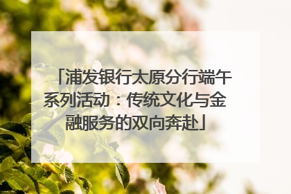浦发银行太原分行端午系列活动：传统文化与金融服务的双向奔赴