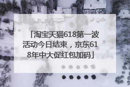 淘宝天猫618第一波活动今日结束，京东618年中大促红包加码