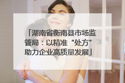 湖南省衡南县市场监管局：以精准“处方”助力企业高质量发展